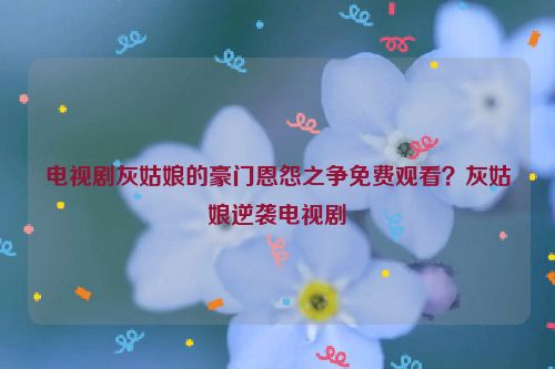 電視劇灰姑娘的豪門恩怨之爭免費觀看？灰姑娘逆襲電視劇