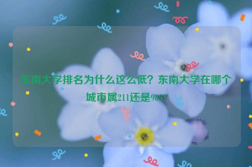 東南大學排名為什么這么低？東南大學在哪個城市屬211還是985?