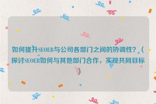 如何提升SEOER與公司各部門之間的協調性？（探討SEOER如何與其他部門合作，實現共同目標）