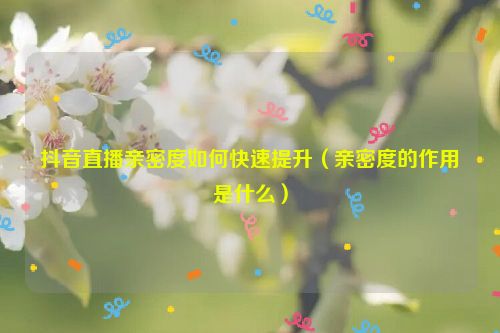 抖音直播親密度如何快速提升（親密度的作用是什么）