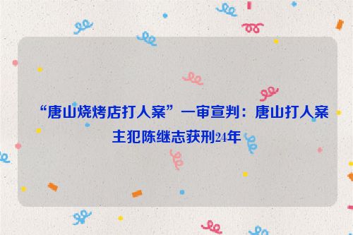“唐山燒烤店打人案”一審宣判：唐山打人案主犯陳繼志獲刑24年