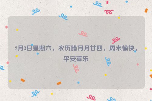 2月3日星期六，農歷臘月月廿四，周末愉快，平安喜樂