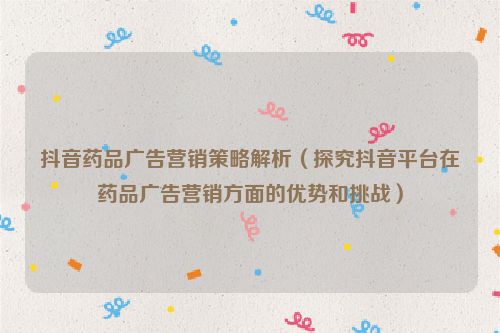抖音藥品廣告營銷策略解析（探究抖音平臺在藥品廣告營銷方面的優勢和挑戰）