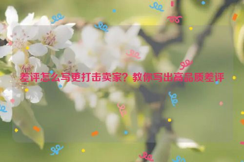 差評怎么寫更打擊賣家？教你寫出高品質差評