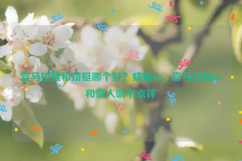 喜馬拉雅和蜻蜓哪個(gè)好？蜻蜓fm、喜馬拉雅fm和懶人聽書點(diǎn)評