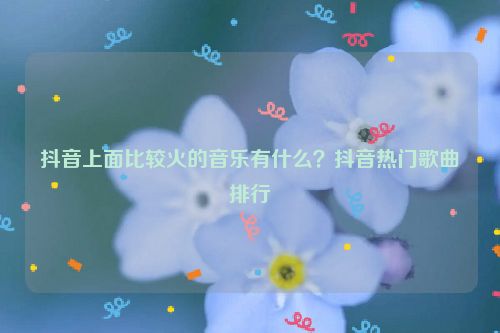 抖音上面比較火的音樂有什么？抖音熱門歌曲排行