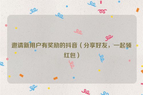 邀請新用戶有獎勵的抖音（分享好友，一起領紅包）