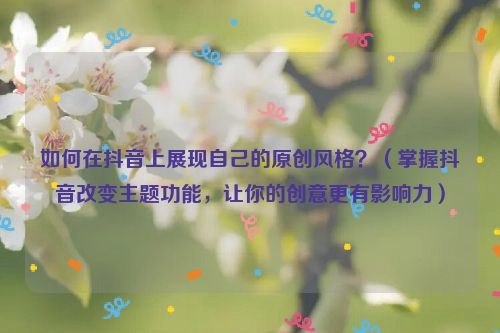 如何在抖音上展現自己的原創風格？（掌握抖音改變主題功能，讓你的創意更有影響力）