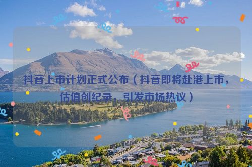 抖音上市計劃正式公布（抖音即將赴港上市，估值創紀錄，引發市場熱議）