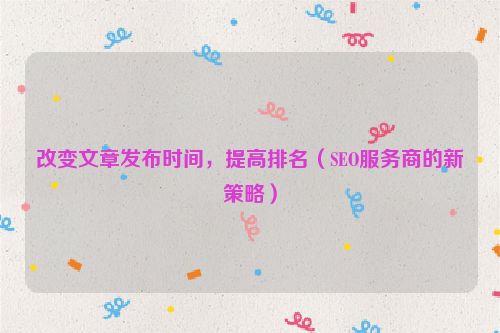 改變文章發布時間，提高排名（SEO服務商的新策略）