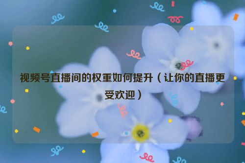 視頻號直播間的權(quán)重如何提升（讓你的直播更受歡迎）