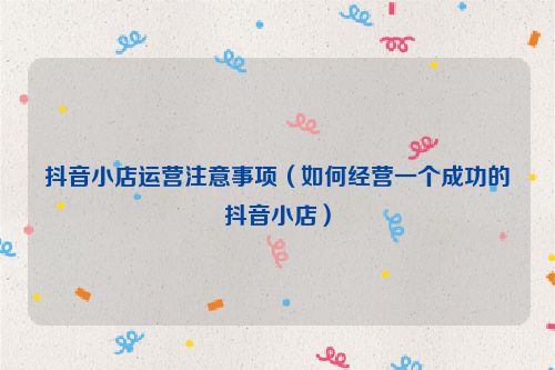 抖音小店運(yùn)營注意事項(xiàng)（如何經(jīng)營一個(gè)成功的抖音小店）